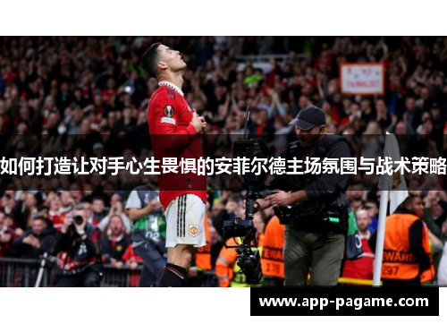 如何打造让对手心生畏惧的安菲尔德主场氛围与战术策略