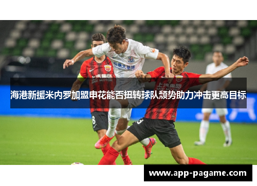 海港新援米内罗加盟申花能否扭转球队颓势助力冲击更高目标