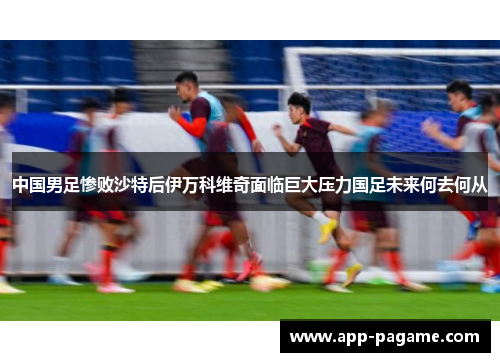 中国男足惨败沙特后伊万科维奇面临巨大压力国足未来何去何从